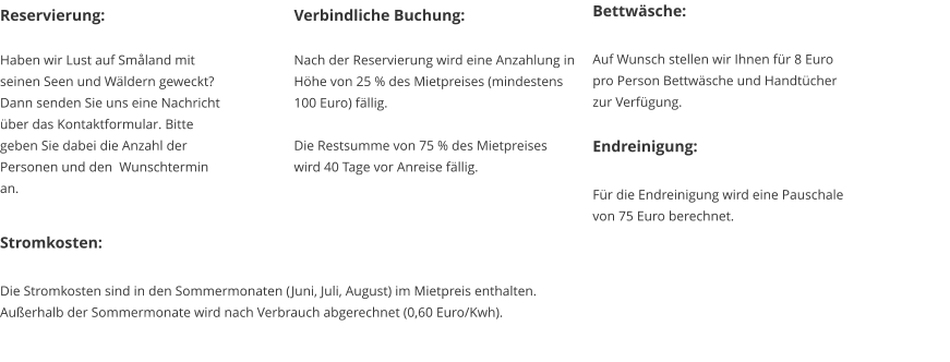 Reservierung:  Haben wir Lust auf Småland mit seinen Seen und Wäldern geweckt? Dann senden Sie uns eine Nachricht über das Kontaktformular. Bitte geben Sie dabei die Anzahl der Personen und den  Wunschtermin an. Verbindliche Buchung:  Nach der Reservierung wird eine Anzahlung in  Höhe von 25 % des Mietpreises (mindestens  100 Euro) fällig.  Die Restsumme von 75 % des Mietpreises   wird 40 Tage vor Anreise fällig. Bettwäsche:  Auf Wunsch stellen wir Ihnen für 8 Euro  pro Person Bettwäsche und Handtücher  zur Verfügung.  Endreinigung:  Für die Endreinigung wird eine Pauschale  von 75 Euro berechnet. Stromkosten:  Die Stromkosten sind in den Sommermonaten (Juni, Juli, August) im Mietpreis enthalten.Außerhalb der Sommermonate wird nach Verbrauch abgerechnet (0,60 Euro/Kwh).