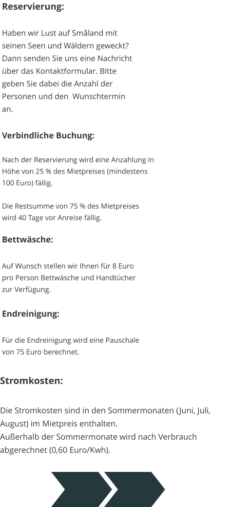 Reservierung:  Haben wir Lust auf Småland mit seinen Seen und Wäldern geweckt? Dann senden Sie uns eine Nachricht über das Kontaktformular. Bitte geben Sie dabei die Anzahl der Personen und den  Wunschtermin an. Verbindliche Buchung:  Nach der Reservierung wird eine Anzahlung in  Höhe von 25 % des Mietpreises (mindestens  100 Euro) fällig.  Die Restsumme von 75 % des Mietpreises   wird 40 Tage vor Anreise fällig. Bettwäsche:  Auf Wunsch stellen wir Ihnen für 8 Euro  pro Person Bettwäsche und Handtücher  zur Verfügung.  Endreinigung:  Für die Endreinigung wird eine Pauschale  von 75 Euro berechnet. Stromkosten:  Die Stromkosten sind in den Sommermonaten (Juni, Juli,  August) im Mietpreis enthalten.Außerhalb der Sommermonate wird nach Verbrauch  abgerechnet (0,60 Euro/Kwh).