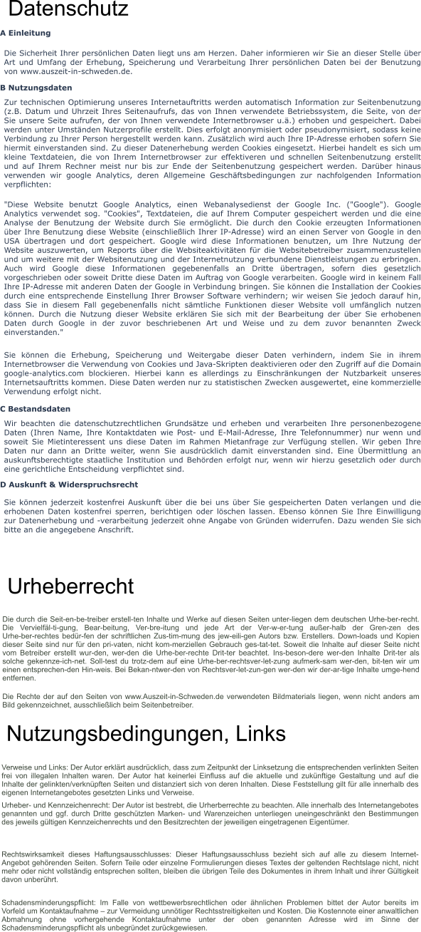 Datenschutz A Einleitung Die Sicherheit Ihrer persönlichen Daten liegt uns am Herzen. Daher informieren wir Sie an dieser Stelle über Art und Umfang der Erhebung, Speicherung und Verarbeitung Ihrer persönlichen Daten bei der Benutzung von www.auszeit-in-schweden.de. B Nutzungsdaten Zur technischen Optimierung unseres Internetauftritts werden automatisch Information zur Seitenbenutzung (z.B. Datum und Uhrzeit Ihres Seitenaufrufs, das von Ihnen verwendete Betriebssystem, die Seite, von der Sie unsere Seite aufrufen, der von Ihnen verwendete Internetbrowser u.ä.) erhoben und gespeichert. Dabei werden unter Umständen Nutzerprofile erstellt. Dies erfolgt anonymisiert oder pseudonymisiert, sodass keine Verbindung zu Ihrer Person hergestellt werden kann. Zusätzlich wird auch Ihre IP-Adresse erhoben sofern Sie hiermit einverstanden sind. Zu dieser Datenerhebung werden Cookies eingesetzt. Hierbei handelt es sich um kleine Textdateien, die von Ihrem Internetbrowser zur effektiveren und schnellen Seitenbenutzung erstellt und auf Ihrem Rechner meist nur bis zur Ende der Seitenbenutzung gespeichert werden. Darüber hinaus verwenden wir google Analytics, deren Allgemeine Geschäftsbedingungen zur nachfolgenden Information verpflichten: "Diese Website benutzt Google Analytics, einen Webanalysedienst der Google Inc. ("Google"). Google Analytics verwendet sog. "Cookies", Textdateien, die auf Ihrem Computer gespeichert werden und die eine Analyse der Benutzung der Website durch Sie ermöglicht. Die durch den Cookie erzeugten Informationen über Ihre Benutzung diese Website (einschließlich Ihrer IP-Adresse) wird an einen Server von Google in den USA übertragen und dort gespeichert. Google wird diese Informationen benutzen, um Ihre Nutzung der Website auszuwerten, um Reports über die Websiteaktivitäten für die Websitebetreiber zusammenzustellen und um weitere mit der Websitenutzung und der Internetnutzung verbundene Dienstleistungen zu erbringen. Auch wird Google diese Informationen gegebenenfalls an Dritte übertragen, sofern dies gesetzlich vorgeschrieben oder soweit Dritte diese Daten im Auftrag von Google verarbeiten. Google wird in keinem Fall Ihre IP-Adresse mit anderen Daten der Google in Verbindung bringen. Sie können die Installation der Cookies durch eine entsprechende Einstellung Ihrer Browser Software verhindern; wir weisen Sie jedoch darauf hin, dass Sie in diesem Fall gegebenenfalls nicht sämtliche Funktionen dieser Website voll umfänglich nutzen können. Durch die Nutzung dieser Website erklären Sie sich mit der Bearbeitung der über Sie erhobenen Daten durch Google in der zuvor beschriebenen Art und Weise und zu dem zuvor benannten Zweck einverstanden." Sie können die Erhebung, Speicherung und Weitergabe dieser Daten verhindern, indem Sie in ihrem Internetbrowser die Verwendung von Cookies und Java-Skripten deaktivieren oder den Zugriff auf die Domain google-analytics.com blockieren. Hierbei kann es allerdings zu Einschränkungen der Nutzbarkeit unseres Internetsauftritts kommen. Diese Daten werden nur zu statistischen Zwecken ausgewertet, eine kommerzielle Verwendung erfolgt nicht. C Bestandsdaten Wir beachten die datenschutzrechtlichen Grundsätze und erheben und verarbeiten Ihre personenbezogene Daten (Ihren Name, Ihre Kontaktdaten wie Post- und E-Mail-Adresse, Ihre Telefonnummer) nur wenn und soweit Sie Mietinteressent uns diese Daten im Rahmen Mietanfrage zur Verfügung stellen. Wir geben Ihre Daten nur dann an Dritte weiter, wenn Sie ausdrücklich damit einverstanden sind. Eine Übermittlung an auskunftsberechtigte staatliche Institution und Behörden erfolgt nur, wenn wir hierzu gesetzlich oder durch eine gerichtliche Entscheidung verpflichtet sind. D Auskunft & Widerspruchsrecht Sie können jederzeit kostenfrei Auskunft über die bei uns über Sie gespeicherten Daten verlangen und die erhobenen Daten kostenfrei sperren, berichtigen oder löschen lassen. Ebenso können Sie Ihre Einwilligung zur Datenerhebung und -verarbeitung jederzeit ohne Angabe von Gründen widerrufen. Dazu wenden Sie sich bitte an die angegebene Anschrift. Urheberrecht Die durch die Seit­en­be­treiber erstell­ten Inhalte und Werke auf diesen Seiten unter­liegen dem deutschen Urhe­ber­recht. Die Vervielfäl­ti­gung, Bear­beitung, Ver­bre­itung und jede Art der Ver­w­er­tung außer­halb der Gren­zen des Urhe­ber­rechtes bedür­fen der schriftlichen Zus­tim­mung des jew­eili­gen Autors bzw. Erstellers. Down­loads und Kopien dieser Seite sind nur für den pri­vaten, nicht kom­merziellen Gebrauch ges­tat­tet. Soweit die Inhalte auf dieser Seite nicht vom Betreiber erstellt wur­den, wer­den die Urhe­ber­rechte Drit­ter beachtet. Ins­beson­dere wer­den Inhalte Drit­ter als solche gekennze­ich­net. Soll­test du trotz­dem auf eine Urhe­ber­rechtsver­let­zung aufmerk­sam wer­den, bit­ten wir um einen entsprechen­den Hin­weis. Bei Bekan­ntwer­den von Rechtsver­let­zun­gen wer­den wir der­ar­tige Inhalte umge­hend entfernen. Die Rechte der auf den Seiten von www.Auszeit-in-Schweden.de verwendeten Bildmaterials liegen, wenn nicht anders am Bild gekennzeichnet, ausschließlich beim Seitenbetreiber.   Nutzungsbedingungen, Links Verweise und Links: Der Autor erklärt ausdrücklich, dass zum Zeitpunkt der Linksetzung die entsprechenden verlinkten Seiten frei von illegalen Inhalten waren. Der Autor hat keinerlei Einfluss auf die aktuelle und zukünftige Gestaltung und auf die Inhalte der gelinkten/verknüpften Seiten und distanziert sich von deren Inhalten. Diese Feststellung gilt für alle innerhalb des eigenen Internetangebotes gesetzten Links und Verweise. Urheber- und Kennzeichenrecht: Der Autor ist bestrebt, die Urherberrechte zu beachten. Alle innerhalb des Internetangebotes genannten und ggf. durch Dritte geschützten Marken- und Warenzeichen unterliegen uneingeschränkt den Bestimmungen des jeweils gültigen Kennzeichenrechts und den Besitzrechten der jeweiligen eingetragenen Eigentümer. Rechtswirksamkeit dieses Haftungsausschlusses: Dieser Haftungsausschluss bezieht sich auf alle zu diesem Internet-Angebot gehörenden Seiten. Sofern Teile oder einzelne Formulierungen dieses Textes der geltenden Rechtslage nicht, nicht mehr oder nicht vollständig entsprechen sollten, bleiben die übrigen Teile des Dokumentes in ihrem Inhalt und ihrer Gültigkeit davon unberührt. Schadensminderungspflicht: Im Falle von wettbewerbsrechtlichen oder ähnlichen Problemen bittet der Autor bereits im Vorfeld um Kontaktaufnahme – zur Vermeidung unnötiger Rechtsstreitigkeiten und Kosten. Die Kostennote einer anwaltlichen Abmahnung ohne vorhergehende Kontaktaufnahme unter der oben genannten Adresse wird im Sinne der Schadensminderungspflicht als unbegründet zurückgewiesen.