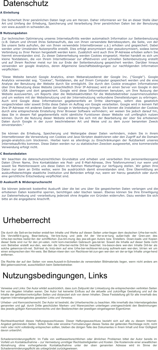 Datenschutz A Einleitung Die Sicherheit Ihrer persönlichen Daten liegt uns am Herzen. Daher informieren wir Sie an dieser Stelle über Art und Umfang der Erhebung, Speicherung und Verarbeitung Ihrer persönlichen Daten bei der Benutzung von www.auszeit-in-schweden.de. B Nutzungsdaten Zur technischen Optimierung unseres Internetauftritts werden automatisch Information zur Seitenbenutzung (z.B. Datum und Uhrzeit Ihres Seitenaufrufs, das von Ihnen verwendete Betriebssystem, die Seite, von der Sie unsere Seite aufrufen, der von Ihnen verwendete Internetbrowser u.ä.) erhoben und gespeichert. Dabei werden unter Umständen Nutzerprofile erstellt. Dies erfolgt anonymisiert oder pseudonymisiert, sodass keine Verbindung zu Ihrer Person hergestellt werden kann. Zusätzlich wird auch Ihre IP-Adresse erhoben sofern Sie hiermit einverstanden sind. Zu dieser Datenerhebung werden Cookies eingesetzt. Hierbei handelt es sich um kleine Textdateien, die von Ihrem Internetbrowser zur effektiveren und schnellen Seitenbenutzung erstellt und auf Ihrem Rechner meist nur bis zur Ende der Seitenbenutzung gespeichert werden. Darüber hinaus verwenden wir google Analytics, deren Allgemeine Geschäftsbedingungen zur nachfolgenden Information verpflichten: "Diese Website benutzt Google Analytics, einen Webanalysedienst der Google Inc. ("Google"). Google Analytics verwendet sog. "Cookies", Textdateien, die auf Ihrem Computer gespeichert werden und die eine Analyse der Benutzung der Website durch Sie ermöglicht. Die durch den Cookie erzeugten Informationen über Ihre Benutzung diese Website (einschließlich Ihrer IP-Adresse) wird an einen Server von Google in den USA übertragen und dort gespeichert. Google wird diese Informationen benutzen, um Ihre Nutzung der Website auszuwerten, um Reports über die Websiteaktivitäten für die Websitebetreiber zusammenzustellen und um weitere mit der Websitenutzung und der Internetnutzung verbundene Dienstleistungen zu erbringen. Auch wird Google diese Informationen gegebenenfalls an Dritte übertragen, sofern dies gesetzlich vorgeschrieben oder soweit Dritte diese Daten im Auftrag von Google verarbeiten. Google wird in keinem Fall Ihre IP-Adresse mit anderen Daten der Google in Verbindung bringen. Sie können die Installation der Cookies durch eine entsprechende Einstellung Ihrer Browser Software verhindern; wir weisen Sie jedoch darauf hin, dass Sie in diesem Fall gegebenenfalls nicht sämtliche Funktionen dieser Website voll umfänglich nutzen können. Durch die Nutzung dieser Website erklären Sie sich mit der Bearbeitung der über Sie erhobenen Daten durch Google in der zuvor beschriebenen Art und Weise und zu dem zuvor benannten Zweck einverstanden." Sie können die Erhebung, Speicherung und Weitergabe dieser Daten verhindern, indem Sie in ihrem Internetbrowser die Verwendung von Cookies und Java-Skripten deaktivieren oder den Zugriff auf die Domain google-analytics.com blockieren. Hierbei kann es allerdings zu Einschränkungen der Nutzbarkeit unseres Internetsauftritts kommen. Diese Daten werden nur zu statistischen Zwecken ausgewertet, eine kommerzielle Verwendung erfolgt nicht. C Bestandsdaten Wir beachten die datenschutzrechtlichen Grundsätze und erheben und verarbeiten Ihre personenbezogene Daten (Ihren Name, Ihre Kontaktdaten wie Post- und E-Mail-Adresse, Ihre Telefonnummer) nur wenn und soweit Sie Mietinteressent uns diese Daten im Rahmen Mietanfrage zur Verfügung stellen. Wir geben Ihre Daten nur dann an Dritte weiter, wenn Sie ausdrücklich damit einverstanden sind. Eine Übermittlung an auskunftsberechtigte staatliche Institution und Behörden erfolgt nur, wenn wir hierzu gesetzlich oder durch eine gerichtliche Entscheidung verpflichtet sind. D Auskunft & Widerspruchsrecht Sie können jederzeit kostenfrei Auskunft über die bei uns über Sie gespeicherten Daten verlangen und die erhobenen Daten kostenfrei sperren, berichtigen oder löschen lassen. Ebenso können Sie Ihre Einwilligung zur Datenerhebung und -verarbeitung jederzeit ohne Angabe von Gründen widerrufen. Dazu wenden Sie sich bitte an die angegebene Anschrift. Urheberrecht Die durch die Seit­en­be­treiber erstell­ten Inhalte und Werke auf diesen Seiten unter­liegen dem deutschen Urhe­ber­recht. Die Vervielfäl­ti­gung, Bear­beitung, Ver­bre­itung und jede Art der Ver­w­er­tung außer­halb der Gren­zen des Urhe­ber­rechtes bedür­fen der schriftlichen Zus­tim­mung des jew­eili­gen Autors bzw. Erstellers. Down­loads und Kopien dieser Seite sind nur für den pri­vaten, nicht kom­merziellen Gebrauch ges­tat­tet. Soweit die Inhalte auf dieser Seite nicht vom Betreiber erstellt wur­den, wer­den die Urhe­ber­rechte Drit­ter beachtet. Ins­beson­dere wer­den Inhalte Drit­ter als solche gekennze­ich­net. Soll­test du trotz­dem auf eine Urhe­ber­rechtsver­let­zung aufmerk­sam wer­den, bit­ten wir um einen entsprechen­den Hin­weis. Bei Bekan­ntwer­den von Rechtsver­let­zun­gen wer­den wir der­ar­tige Inhalte umge­hend entfernen. Die Rechte der auf den Seiten von www.Auszeit-in-Schweden.de verwendeten Bildmaterials liegen, wenn nicht anders am Bild gekennzeichnet, ausschließlich beim Seitenbetreiber.   Nutzungsbedingungen, Links Verweise und Links: Der Autor erklärt ausdrücklich, dass zum Zeitpunkt der Linksetzung die entsprechenden verlinkten Seiten frei von illegalen Inhalten waren. Der Autor hat keinerlei Einfluss auf die aktuelle und zukünftige Gestaltung und auf die Inhalte der gelinkten/verknüpften Seiten und distanziert sich von deren Inhalten. Diese Feststellung gilt für alle innerhalb des eigenen Internetangebotes gesetzten Links und Verweise. Urheber- und Kennzeichenrecht: Der Autor ist bestrebt, die Urherberrechte zu beachten. Alle innerhalb des Internetangebotes genannten und ggf. durch Dritte geschützten Marken- und Warenzeichen unterliegen uneingeschränkt den Bestimmungen des jeweils gültigen Kennzeichenrechts und den Besitzrechten der jeweiligen eingetragenen Eigentümer. Rechtswirksamkeit dieses Haftungsausschlusses: Dieser Haftungsausschluss bezieht sich auf alle zu diesem Internet-Angebot gehörenden Seiten. Sofern Teile oder einzelne Formulierungen dieses Textes der geltenden Rechtslage nicht, nicht mehr oder nicht vollständig entsprechen sollten, bleiben die übrigen Teile des Dokumentes in ihrem Inhalt und ihrer Gültigkeit davon unberührt. Schadensminderungspflicht: Im Falle von wettbewerbsrechtlichen oder ähnlichen Problemen bittet der Autor bereits im Vorfeld um Kontaktaufnahme – zur Vermeidung unnötiger Rechtsstreitigkeiten und Kosten. Die Kostennote einer anwaltlichen Abmahnung ohne vorhergehende Kontaktaufnahme unter der oben genannten Adresse wird im Sinne der Schadensminderungspflicht als unbegründet zurückgewiesen.