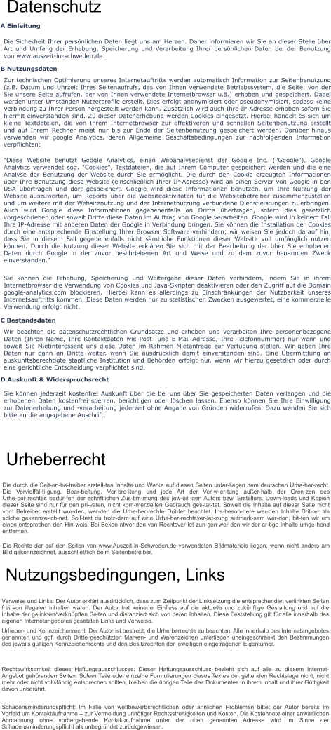Datenschutz A Einleitung Die Sicherheit Ihrer persönlichen Daten liegt uns am Herzen. Daher informieren wir Sie an dieser Stelle über Art und Umfang der Erhebung, Speicherung und Verarbeitung Ihrer persönlichen Daten bei der Benutzung von www.auszeit-in-schweden.de. B Nutzungsdaten Zur technischen Optimierung unseres Internetauftritts werden automatisch Information zur Seitenbenutzung (z.B. Datum und Uhrzeit Ihres Seitenaufrufs, das von Ihnen verwendete Betriebssystem, die Seite, von der Sie unsere Seite aufrufen, der von Ihnen verwendete Internetbrowser u.ä.) erhoben und gespeichert. Dabei werden unter Umständen Nutzerprofile erstellt. Dies erfolgt anonymisiert oder pseudonymisiert, sodass keine Verbindung zu Ihrer Person hergestellt werden kann. Zusätzlich wird auch Ihre IP-Adresse erhoben sofern Sie hiermit einverstanden sind. Zu dieser Datenerhebung werden Cookies eingesetzt. Hierbei handelt es sich um kleine Textdateien, die von Ihrem Internetbrowser zur effektiveren und schnellen Seitenbenutzung erstellt und auf Ihrem Rechner meist nur bis zur Ende der Seitenbenutzung gespeichert werden. Darüber hinaus verwenden wir google Analytics, deren Allgemeine Geschäftsbedingungen zur nachfolgenden Information verpflichten: "Diese Website benutzt Google Analytics, einen Webanalysedienst der Google Inc. ("Google"). Google Analytics verwendet sog. "Cookies", Textdateien, die auf Ihrem Computer gespeichert werden und die eine Analyse der Benutzung der Website durch Sie ermöglicht. Die durch den Cookie erzeugten Informationen über Ihre Benutzung diese Website (einschließlich Ihrer IP-Adresse) wird an einen Server von Google in den USA übertragen und dort gespeichert. Google wird diese Informationen benutzen, um Ihre Nutzung der Website auszuwerten, um Reports über die Websiteaktivitäten für die Websitebetreiber zusammenzustellen und um weitere mit der Websitenutzung und der Internetnutzung verbundene Dienstleistungen zu erbringen. Auch wird Google diese Informationen gegebenenfalls an Dritte übertragen, sofern dies gesetzlich vorgeschrieben oder soweit Dritte diese Daten im Auftrag von Google verarbeiten. Google wird in keinem Fall Ihre IP-Adresse mit anderen Daten der Google in Verbindung bringen. Sie können die Installation der Cookies durch eine entsprechende Einstellung Ihrer Browser Software verhindern; wir weisen Sie jedoch darauf hin, dass Sie in diesem Fall gegebenenfalls nicht sämtliche Funktionen dieser Website voll umfänglich nutzen können. Durch die Nutzung dieser Website erklären Sie sich mit der Bearbeitung der über Sie erhobenen Daten durch Google in der zuvor beschriebenen Art und Weise und zu dem zuvor benannten Zweck einverstanden." Sie können die Erhebung, Speicherung und Weitergabe dieser Daten verhindern, indem Sie in ihrem Internetbrowser die Verwendung von Cookies und Java-Skripten deaktivieren oder den Zugriff auf die Domain google-analytics.com blockieren. Hierbei kann es allerdings zu Einschränkungen der Nutzbarkeit unseres Internetsauftritts kommen. Diese Daten werden nur zu statistischen Zwecken ausgewertet, eine kommerzielle Verwendung erfolgt nicht. C Bestandsdaten Wir beachten die datenschutzrechtlichen Grundsätze und erheben und verarbeiten Ihre personenbezogene Daten (Ihren Name, Ihre Kontaktdaten wie Post- und E-Mail-Adresse, Ihre Telefonnummer) nur wenn und soweit Sie Mietinteressent uns diese Daten im Rahmen Mietanfrage zur Verfügung stellen. Wir geben Ihre Daten nur dann an Dritte weiter, wenn Sie ausdrücklich damit einverstanden sind. Eine Übermittlung an auskunftsberechtigte staatliche Institution und Behörden erfolgt nur, wenn wir hierzu gesetzlich oder durch eine gerichtliche Entscheidung verpflichtet sind. D Auskunft & Widerspruchsrecht Sie können jederzeit kostenfrei Auskunft über die bei uns über Sie gespeicherten Daten verlangen und die erhobenen Daten kostenfrei sperren, berichtigen oder löschen lassen. Ebenso können Sie Ihre Einwilligung zur Datenerhebung und -verarbeitung jederzeit ohne Angabe von Gründen widerrufen. Dazu wenden Sie sich bitte an die angegebene Anschrift. Urheberrecht Die durch die Seit­en­be­treiber erstell­ten Inhalte und Werke auf diesen Seiten unter­liegen dem deutschen Urhe­ber­recht. Die Vervielfäl­ti­gung, Bear­beitung, Ver­bre­itung und jede Art der Ver­w­er­tung außer­halb der Gren­zen des Urhe­ber­rechtes bedür­fen der schriftlichen Zus­tim­mung des jew­eili­gen Autors bzw. Erstellers. Down­loads und Kopien dieser Seite sind nur für den pri­vaten, nicht kom­merziellen Gebrauch ges­tat­tet. Soweit die Inhalte auf dieser Seite nicht vom Betreiber erstellt wur­den, wer­den die Urhe­ber­rechte Drit­ter beachtet. Ins­beson­dere wer­den Inhalte Drit­ter als solche gekennze­ich­net. Soll­test du trotz­dem auf eine Urhe­ber­rechtsver­let­zung aufmerk­sam wer­den, bit­ten wir um einen entsprechen­den Hin­weis. Bei Bekan­ntwer­den von Rechtsver­let­zun­gen wer­den wir der­ar­tige Inhalte umge­hend entfernen. Die Rechte der auf den Seiten von www.Auszeit-in-Schweden.de verwendeten Bildmaterials liegen, wenn nicht anders am Bild gekennzeichnet, ausschließlich beim Seitenbetreiber.   Nutzungsbedingungen, Links Verweise und Links: Der Autor erklärt ausdrücklich, dass zum Zeitpunkt der Linksetzung die entsprechenden verlinkten Seiten frei von illegalen Inhalten waren. Der Autor hat keinerlei Einfluss auf die aktuelle und zukünftige Gestaltung und auf die Inhalte der gelinkten/verknüpften Seiten und distanziert sich von deren Inhalten. Diese Feststellung gilt für alle innerhalb des eigenen Internetangebotes gesetzten Links und Verweise. Urheber- und Kennzeichenrecht: Der Autor ist bestrebt, die Urherberrechte zu beachten. Alle innerhalb des Internetangebotes genannten und ggf. durch Dritte geschützten Marken- und Warenzeichen unterliegen uneingeschränkt den Bestimmungen des jeweils gültigen Kennzeichenrechts und den Besitzrechten der jeweiligen eingetragenen Eigentümer. Rechtswirksamkeit dieses Haftungsausschlusses: Dieser Haftungsausschluss bezieht sich auf alle zu diesem Internet-Angebot gehörenden Seiten. Sofern Teile oder einzelne Formulierungen dieses Textes der geltenden Rechtslage nicht, nicht mehr oder nicht vollständig entsprechen sollten, bleiben die übrigen Teile des Dokumentes in ihrem Inhalt und ihrer Gültigkeit davon unberührt. Schadensminderungspflicht: Im Falle von wettbewerbsrechtlichen oder ähnlichen Problemen bittet der Autor bereits im Vorfeld um Kontaktaufnahme – zur Vermeidung unnötiger Rechtsstreitigkeiten und Kosten. Die Kostennote einer anwaltlichen Abmahnung ohne vorhergehende Kontaktaufnahme unter der oben genannten Adresse wird im Sinne der Schadensminderungspflicht als unbegründet zurückgewiesen.